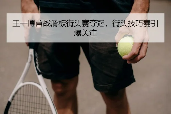 王一博首战滑板街头赛夺冠，街头技巧赛引爆关注